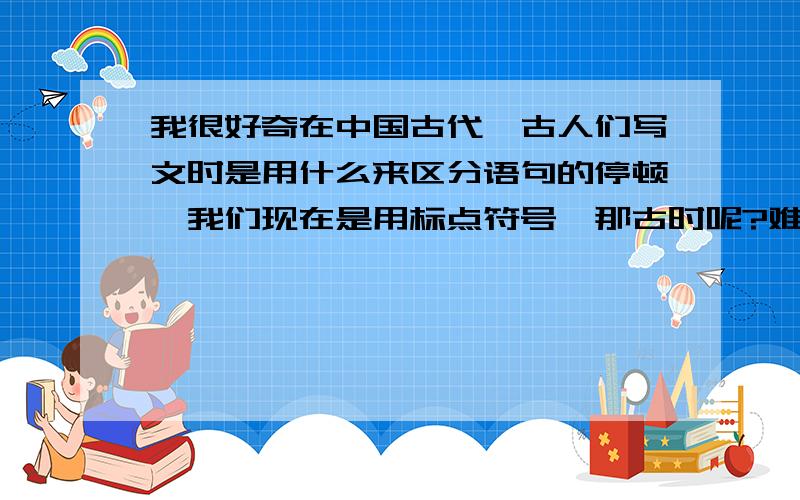 我很好奇在中国古代,古人们写文时是用什么来区分语句的停顿,我们现在是用标点符号,那古时呢?难道就直接用汉字不成?没有什么方法来区分句子吗?应该有着类似标点符号的一套方法的吧!要