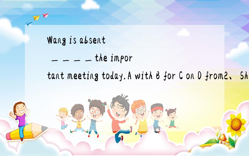 Wang is absent ____the important meeting today.A with B for C on D from2、She often has only two ____bread and some water for breakfast.A pieces B piece of C pieces of D piece3、Stedents must help ____each other and learn ___ each other.A from from