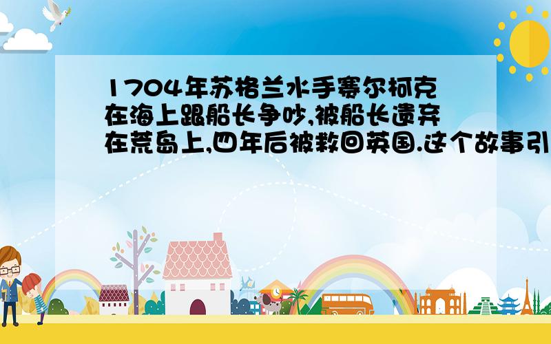 1704年苏格兰水手赛尔柯克在海上跟船长争吵,被船长遗弃在荒岛上,四年后被救回英国.这个故事引起轰动,也倍受作家关注,其中一位叫（ ）的作家为此创作了一部小说叫（ ）