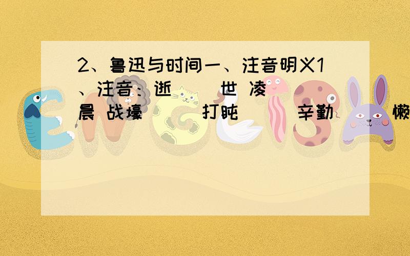 2、鲁迅与时间一、注音明义1、注音：逝（ ）世 凌（ ）晨 战壕（ ） 打盹（ ） 辛勤（ ） 懒散（ ） 且介亭（ ） 《华盖集》（ ）2、联系上下文理解词语：遗产：勤勉：虚度年华：二、读