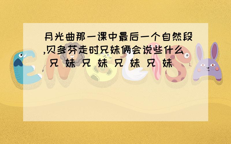 月光曲那一课中最后一个自然段,贝多芬走时兄妹俩会说些什么 兄 妹 兄 妹 兄 妹 兄 妹