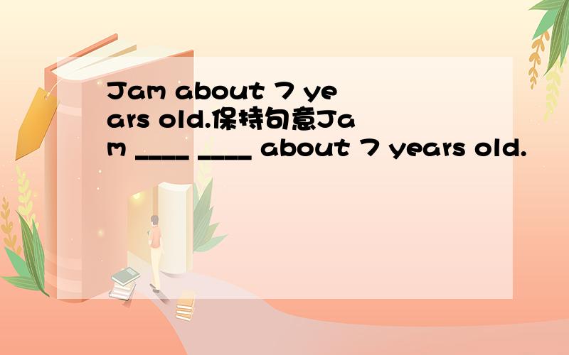 Jam about 7 years old.保持句意Jam ____ ____ about 7 years old.