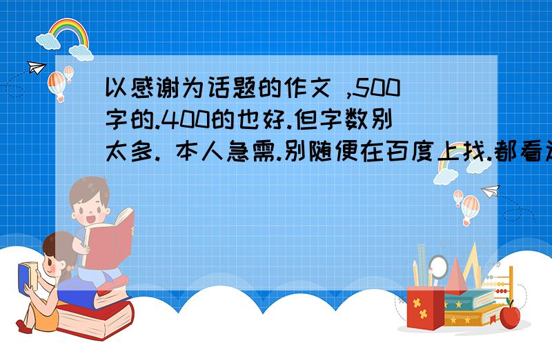 以感谢为话题的作文 ,500字的.400的也好.但字数别太多. 本人急需.别随便在百度上找.都看过了,不行谢谢了.速度.