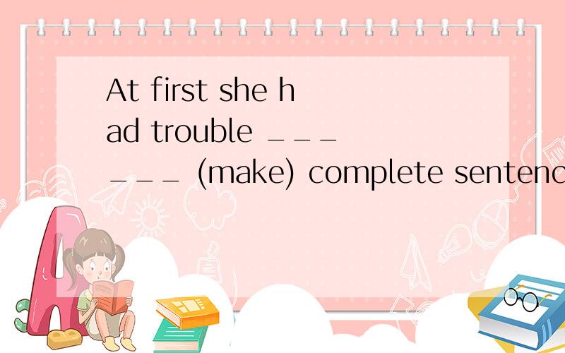 At first she had trouble ______ (make) complete sentencesJim is often alone.He doesn't seem _______ (have) many friendsCheng Long _____ (make) some great movies over the year