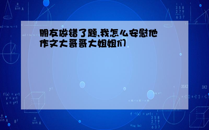 朋友做错了题,我怎么安慰他 作文大哥哥大姐姐们