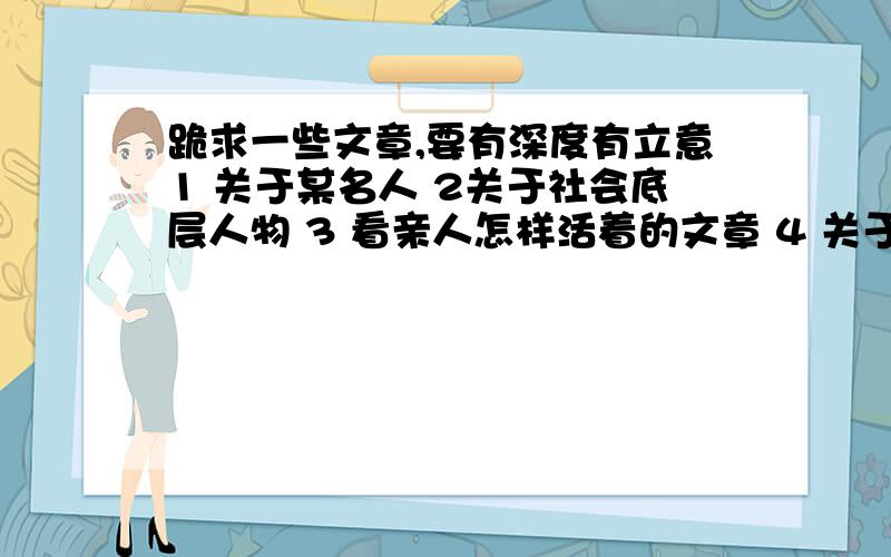 跪求一些文章,要有深度有立意1 关于某名人 2关于社会底层人物 3 看亲人怎样活着的文章 4 关于兴趣爱好 5 关于渐行渐远的传统 6 影评或者书评