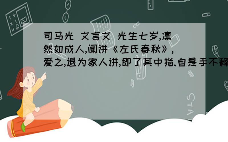 司马光 文言文 光生七岁,凛然如成人,闻讲《左氏春秋》,爱之,退为家人讲,即了其中指.自是手不释书,至不知饥渴寒暑.群儿戏于庭,一儿登瓮,足跌没水中,众皆弃去,光持石击瓮破之,水迸,儿得活