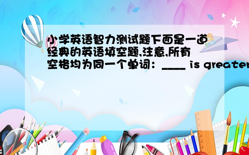 小学英语智力测试题下面是一道经典的英语填空题,注意,所有空格均为同一个单词：____ is greater than God.____ is more evil than the Devil.The poor have ____.The rich need ____.If you eat ____,you will die.