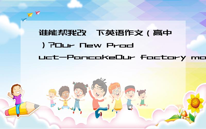 谁能帮我改一下英语作文（高中）?Our New Product-PancakeOur factory make a new food-Pancake now.It makes by rice、maize、grease、cream and so on.And we make many different kinds of it.And we use the especially ways to make it,just lik