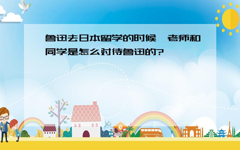 鲁迅去日本留学的时候,老师和同学是怎么对待鲁迅的?