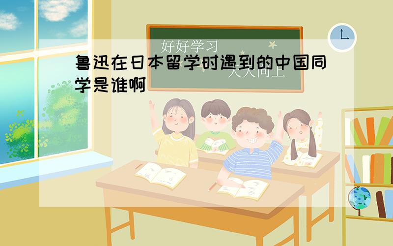 鲁迅在日本留学时遇到的中国同学是谁啊