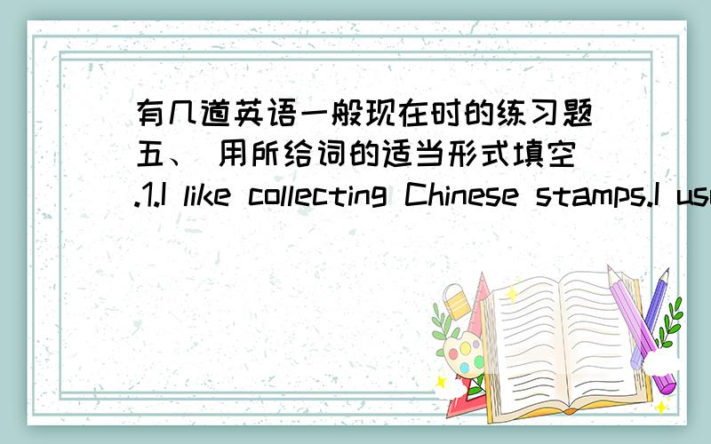 有几道英语一般现在时的练习题五、 用所给词的适当形式填空.1.I like collecting Chinese stamps.I usually ( collect) stamps.2.We (go) to school from Monday to Friday.3.My parents (like) (read) science magazines.4.Tom usually (wa