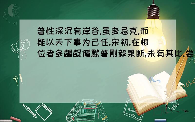 普性深沉有岸谷,虽多忌克,而能以天下事为己任.宋初,在相位者多龌龊循默普刚毅果断,未有其比.尝奏荐某人为某官,太祖不用.普明日复奏其人亦不用.明日,普又以其人奏,太祖怒,碎裂案牍掷地,