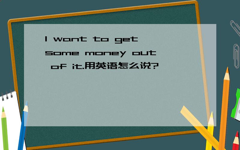 I want to get some money out of it.用英语怎么说?