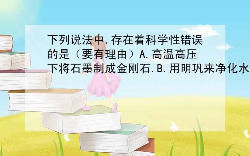 下列说法中,存在着科学性错误的是（要有理由）A.高温高压下将石墨制成金刚石.B.用明巩来净化水C.使用催化剂可提高汽油的热值 D.将空气中的氮气转变为氮的化合物