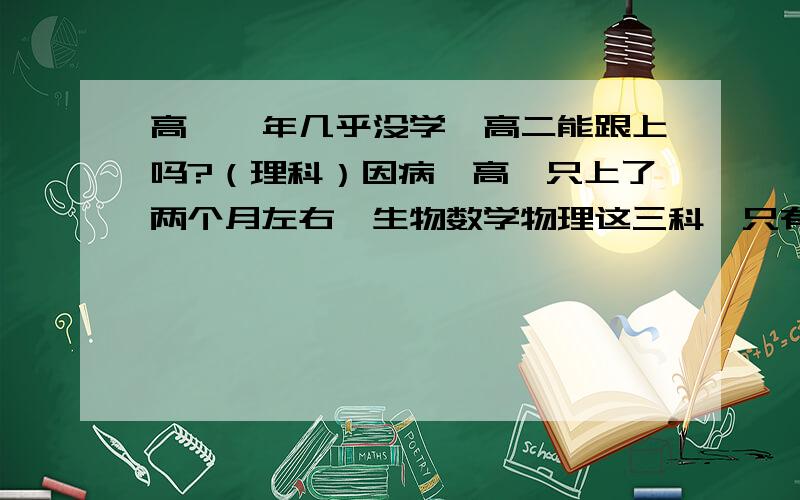 高一一年几乎没学,高二能跟上吗?（理科）因病,高一只上了两个月左右,生物数学物理这三科,只有在校时学过一点,化学的离子反应物质的量,氧化还原化学方程式额外有补过,英语高中语法是