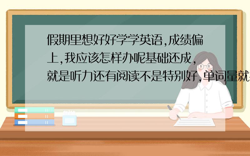 假期里想好好学学英语,成绩偏上,我应该怎样办呢基础还成,就是听力还有阅读不是特别好,单词量就初中那点,现在阅读读着挺吃力,应该上什么补习班,有什么方法可以边玩边学,怎么背单词