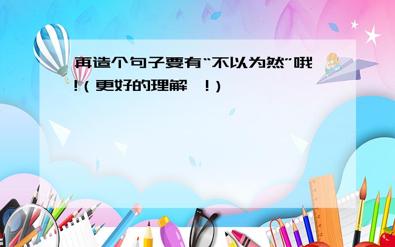 再造个句子要有“不以为然”哦!（更好的理解嘛!）