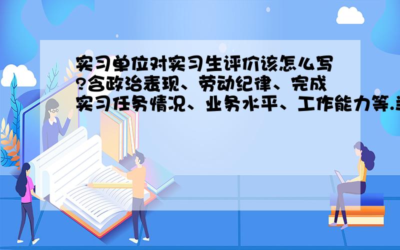 实习单位对实习生评价该怎么写?含政治表现、劳动纪律、完成实习任务情况、业务水平、工作能力等.当然是写比较好的评价啦~是在酒店做总办文员的实习生喔~另外还要写实习单位的意见~·