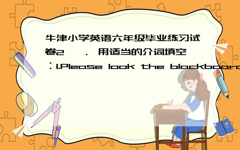 牛津小学英语六年级毕业练习试卷2 一． 用适当的介词填空：1.Please look the blackboard.Don’t listen the teacher.2.I can see a kite the wall.3.Is Han Meimei duty today?4.The woman the coat is Mrs Brown.5.This is a picture our