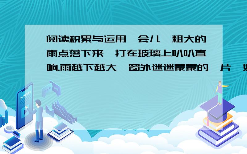 阅读积累与运用一会儿,粗大的雨点落下来,打在玻璃上叭叭直响.雨越下越大,窗外迷迷蒙蒙的一片,好比像大地之间挂起了无比宽大的珠帘.雨点落在屋顶的瓦上,溅起一朵朵水花,像一层薄雾笼