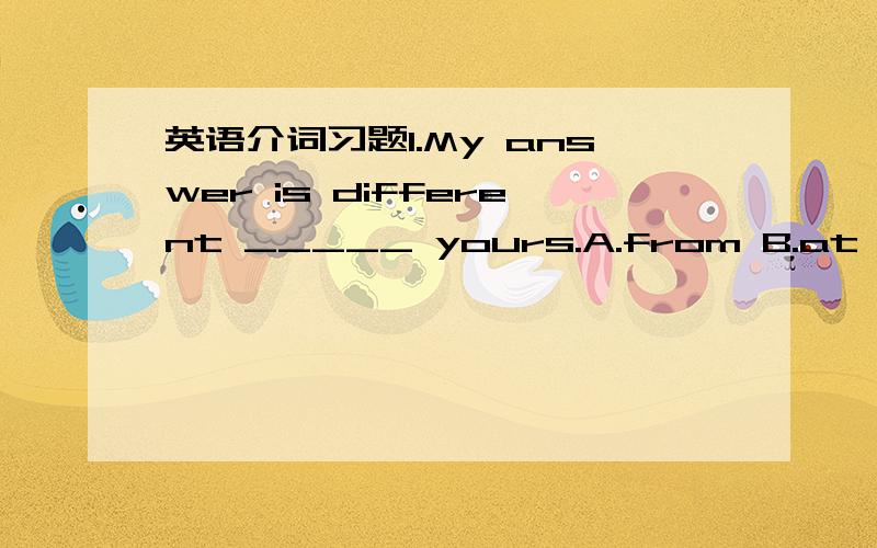 英语介词习题1.My answer is different _____ yours.A.from B.at C.of D.for2.We can't live ______ water.A.with B.by C.in D.above3.Can i look up a word ______ your dictionary?I haven't got a dictionary ______ me.A.into about B.in with C.at in D.on o