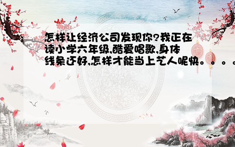 怎样让经济公司发现你?我正在读小学六年级,酷爱唱歌,身体线条还好,怎样才能当上艺人呢快。。。。。。。。。。。。。。。。girl女的 你可以看一下这个 这是我拍的张片 有可能吗http://user