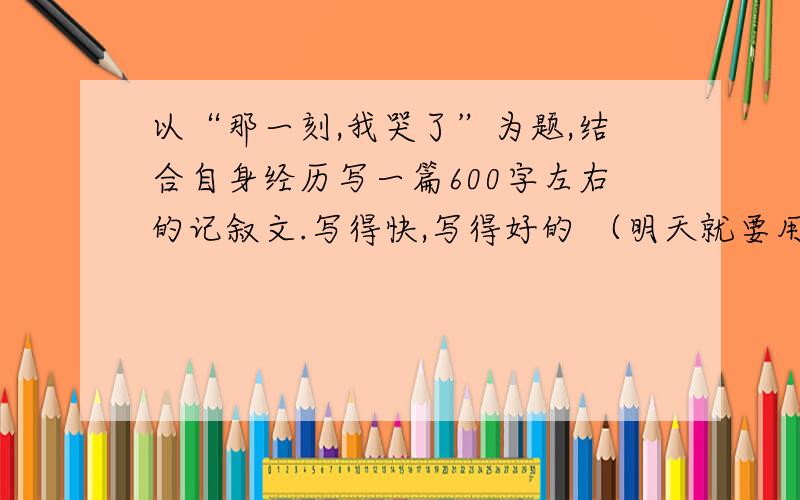 以“那一刻,我哭了”为题,结合自身经历写一篇600字左右的记叙文.写得快,写得好的 （明天就要用