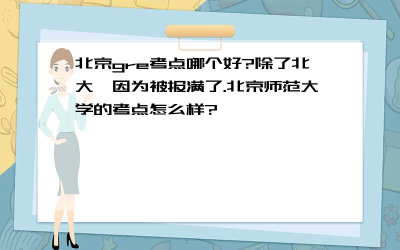 北京gre考点哪个好?除了北大,因为被报满了.北京师范大学的考点怎么样?