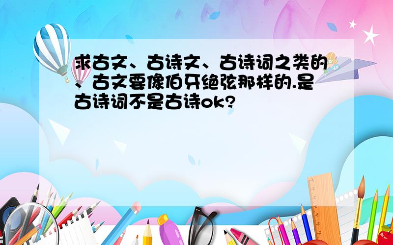 求古文、古诗文、古诗词之类的、古文要像伯牙绝弦那样的.是古诗词不是古诗ok?