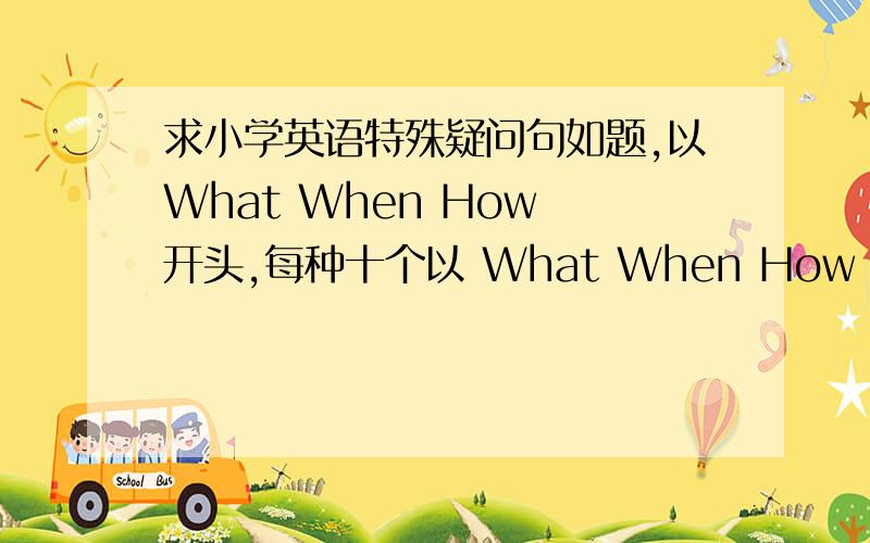 求小学英语特殊疑问句如题,以What When How 开头,每种十个以 What When How 开 头 ,比 如 像 What's your neme?这 样 的（特 殊 疑 问 句 的 最 后 一 个 单 词 是 降 调 ）每 种 10 个 ,共 30 个.今 天 下 午 4