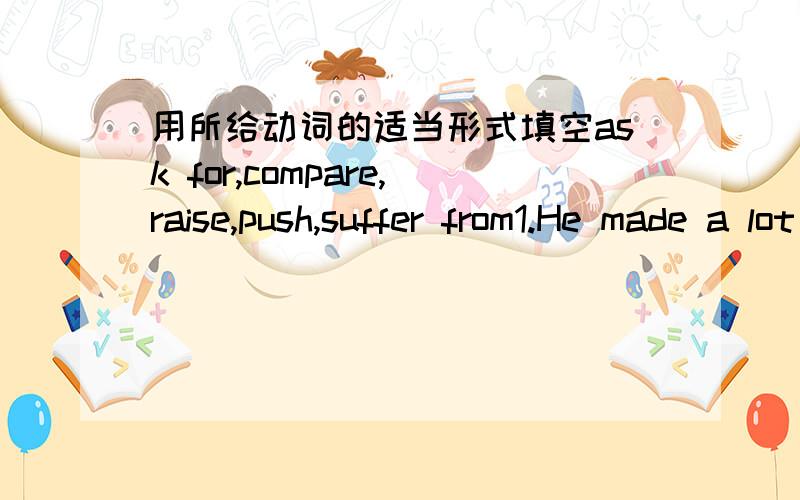 用所给动词的适当形式填空ask for,compare,raise,push,suffer from1.He made a lot of money to ( )his family.2.We are ( )them for an answer to our request.3.Please ( )English with Chinese when you do these exercises.4.The young boys ( )games o