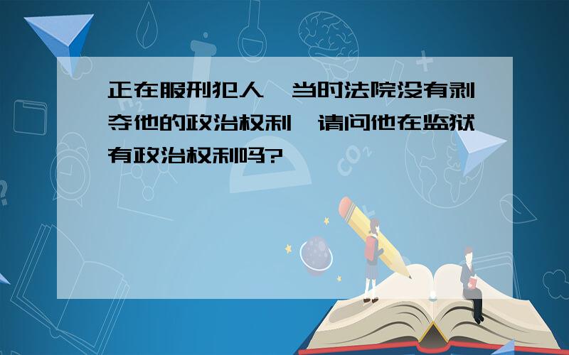 正在服刑犯人,当时法院没有剥夺他的政治权利,请问他在监狱有政治权利吗?