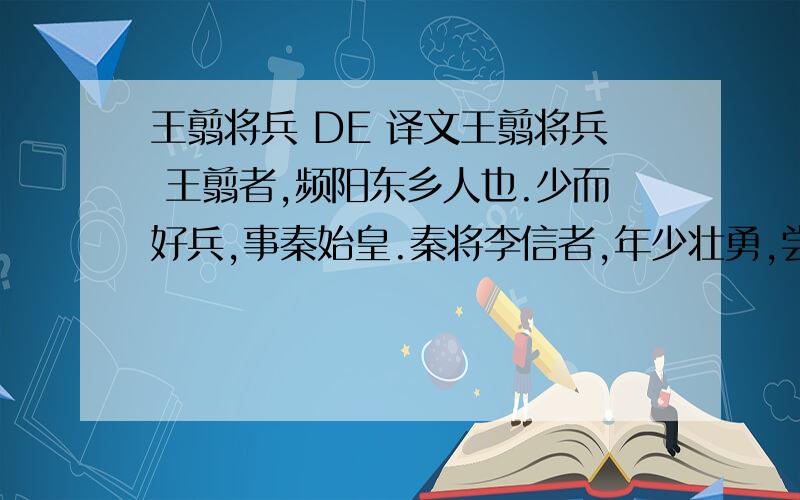 王翦将兵 DE 译文王翦将兵 王翦者,频阳东乡人也.少而好兵,事秦始皇.秦将李信者,年少壮勇,尝以兵数千逐燕太子丹至于衍水中,卒破得丹,始皇以为贤勇.于是始皇问李信：“吾欲攻取荆,于将军