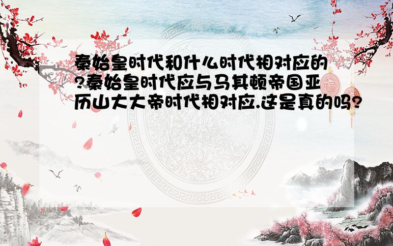 秦始皇时代和什么时代相对应的?秦始皇时代应与马其顿帝国亚历山大大帝时代相对应.这是真的吗?