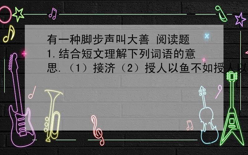 有一种脚步声叫大善 阅读题 1.结合短文理解下列词语的意思.（1）接济（2）授人以鱼不如授人以渔 2.用 || 将第3自然段分成四层,并简单概括每层的意思.第一层：—— 第二层：—— 第三层：