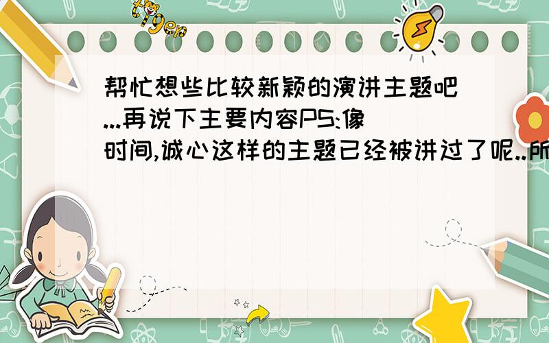 帮忙想些比较新颖的演讲主题吧...再说下主要内容PS:像时间,诚心这样的主题已经被讲过了呢..所以不能重复讲2次