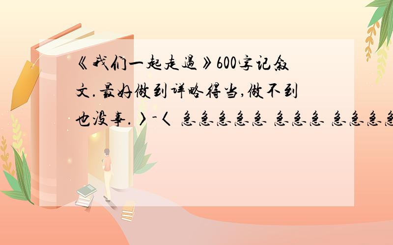 《我们一起走过》600字记叙文.最好做到详略得当,做不到也没事.〉-〈 急急急急急 急急急 急急急急急