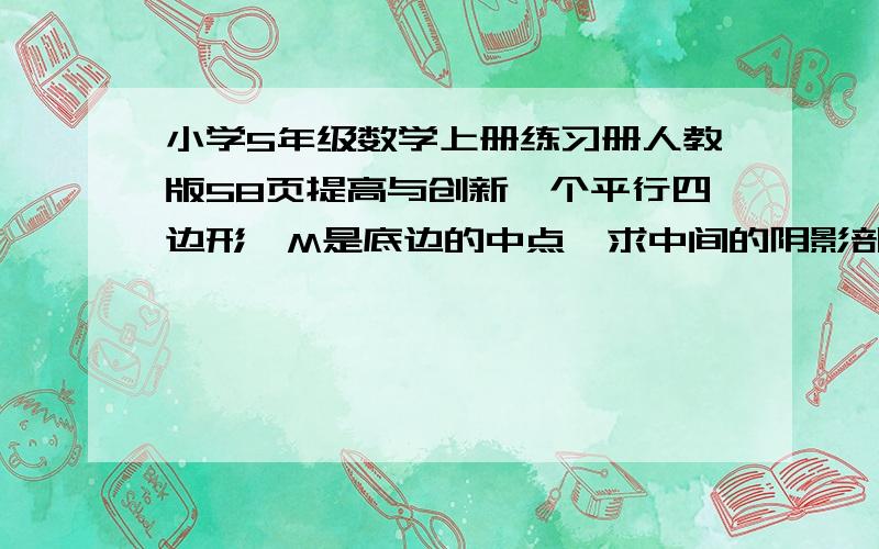 小学5年级数学上册练习册人教版58页提高与创新一个平行四边形,M是底边的中点,求中间的阴影部分.它的面积是16.8.