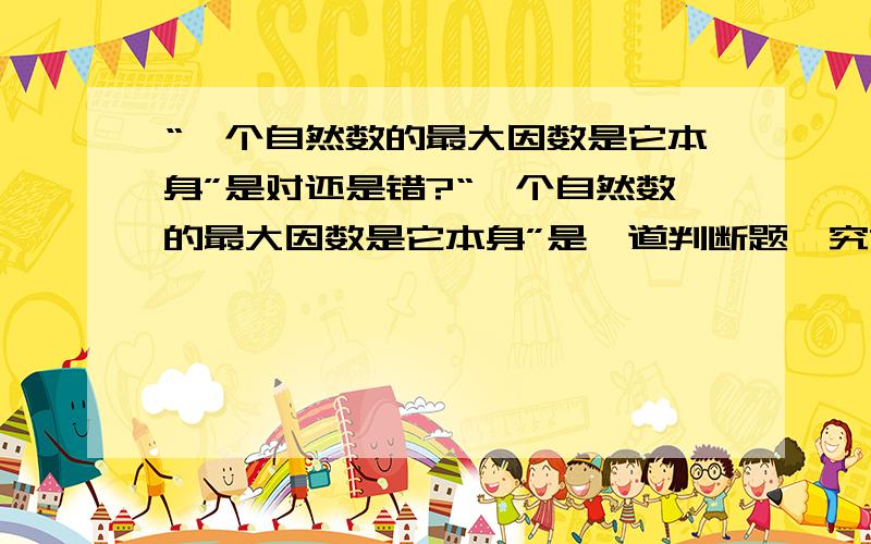 “一个自然数的最大因数是它本身”是对还是错?“一个自然数的最大因数是它本身”是一道判断题,究竟是对是错?现在有很大的争议哦!