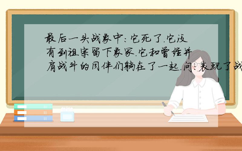 最后一头战象中:它死了.它没有到祖宗留下象冢.它和曾经并肩战斗的同伴们躺在了一起.问:表现了战象什么?