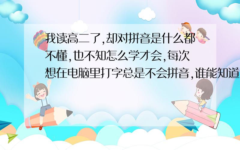 我读高二了,却对拼音是什么都不懂,也不知怎么学才会,每次想在电脑里打字总是不会拼音,谁能知道我怎么学拼音啊~急死我了,谁要是都会了我,我一定采那,要是让我明白点也行