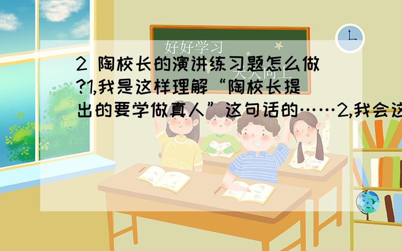 2 陶校长的演讲练习题怎么做?1,我是这样理解“陶校长提出的要学做真人”这句话的……2,我会这样做真人……3,陶校长要我的每天四问的目的是……