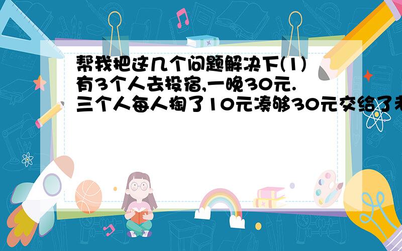 帮我把这几个问题解决下(1)有3个人去投宿,一晚30元.三个人每人掏了10元凑够30元交给了老板.后来老板说今天优惠只要25元就够了,拿出5元命令服务生退还给他们,服务生偷偷藏起了2元,然后,把