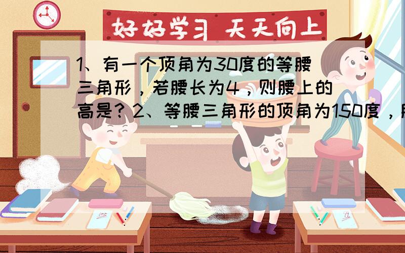 1、有一个顶角为30度的等腰三角形，若腰长为4，则腰上的高是？2、等腰三角形的顶角为150度，腰长为6厘米，则腰上的高为？3、等腰直角三角形中，若斜边和斜边上的高的和是6厘米，则斜