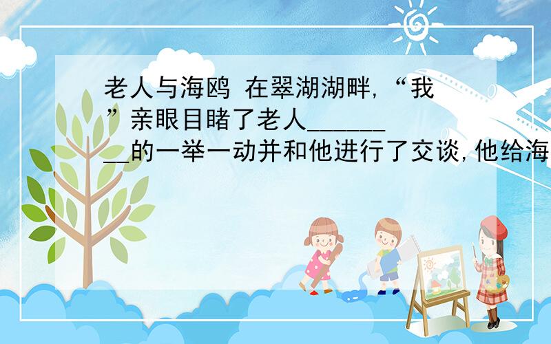 老人与海鸥 在翠湖湖畔,“我”亲眼目睹了老人________的一举一动并和他进行了交谈,他给海鸥_____ 的动作是那样的 _____ 丶______ 、______ ；他还给每个海鸥______ ,并用______的语调来______海鸥；每