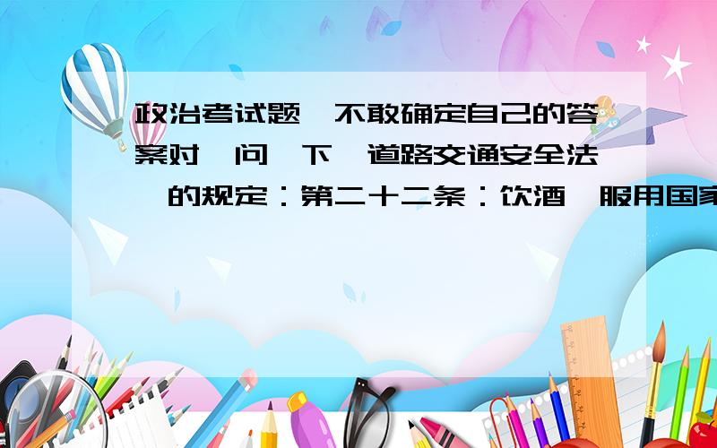 政治考试题,不敢确定自己的答案对,问一下《道路交通安全法》的规定：第二十二条：饮酒、服用国家管制的精神药品或者麻醉药品,或者患有妨碍安全驾驶机动车的疾病,或者过度疲劳影响安