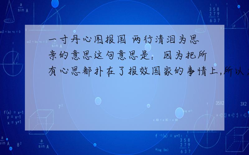 一寸丹心图报国 两行清泪为思亲的意思这句意思是：因为把所有心思都扑在了报效国家的事情上,所以才常常流出思念亲人的泪水,表现了撰联人以国事为重而常常忍受思亲痛苦的情状.一寸丹