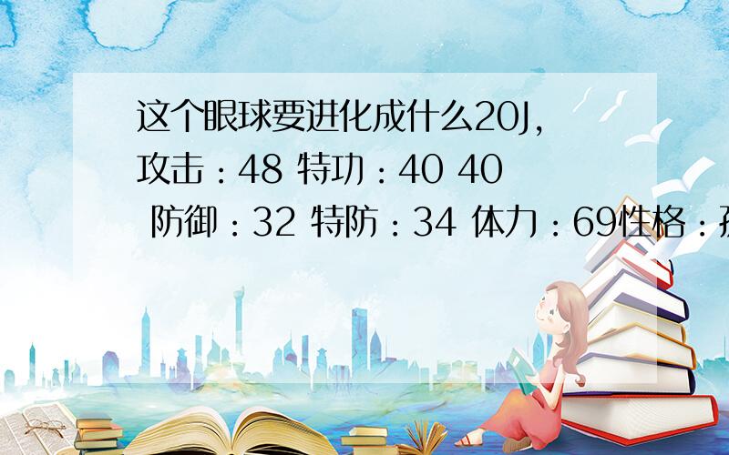 这个眼球要进化成什么20J,攻击：48 特功：40 40 防御：32 特防：34 体力：69性格：孤独（无语……）要理由!正规点…………