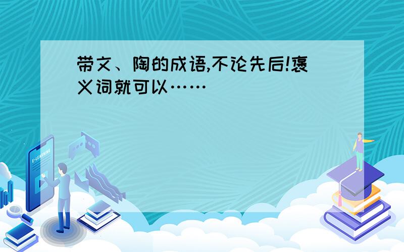 带文、陶的成语,不论先后!褒义词就可以……